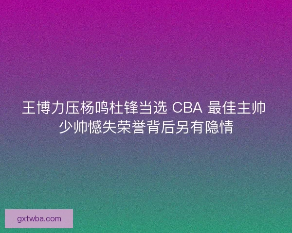王博力压杨鸣杜锋当选 CBA 最佳主帅 少帅憾失荣誉背后另有隐情