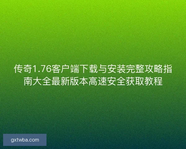 传奇1.76客户端下载与安装完整攻略指南大全最新版本高速安全获取教程