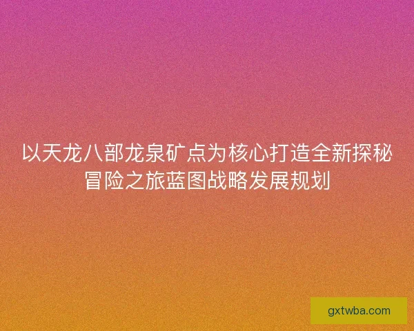 以天龙八部龙泉矿点为核心打造全新探秘冒险之旅蓝图战略发展规划 以天龙八部龙泉矿点为核心打造全新探秘冒险之旅蓝图战略发展规划