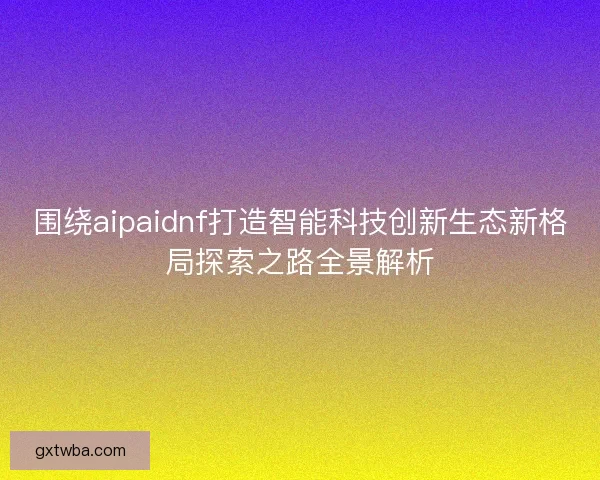 围绕aipaidnf打造智能科技创新生态新格局探索之路全景解析