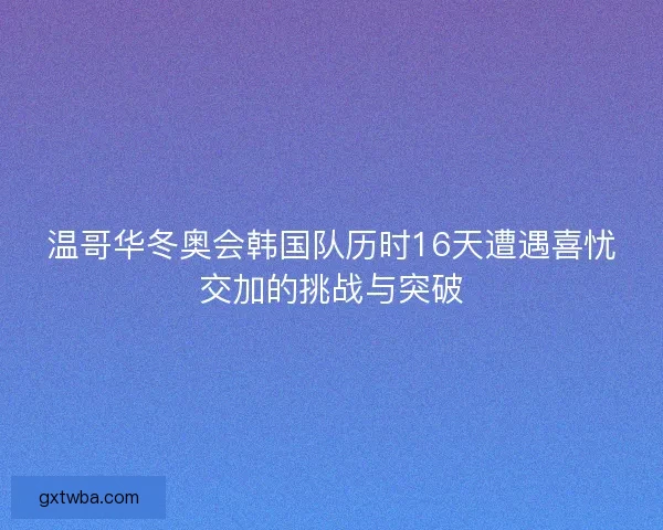 温哥华冬奥会韩国队历时16天遭遇喜忧交加的挑战与突破