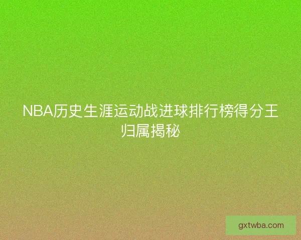NBA历史生涯运动战进球排行榜得分王归属揭秘