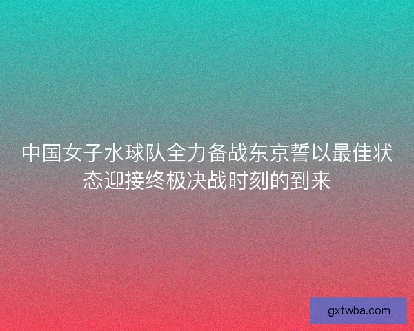 中国女子水球队全力备战东京誓以最佳状态迎接终极决战时刻的到来