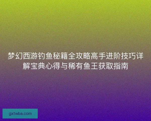 梦幻西游钓鱼秘籍全攻略高手进阶技巧详解宝典心得与稀有鱼王获取指南