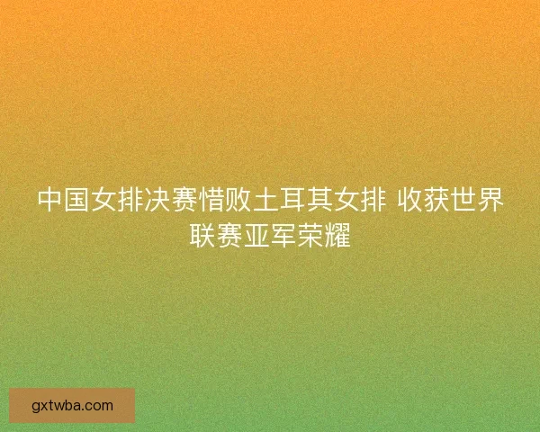 中国女排决赛惜败土耳其女排 收获世界联赛亚军荣耀 中国女排决赛惜败土耳其女排 收获世界联赛亚军荣耀