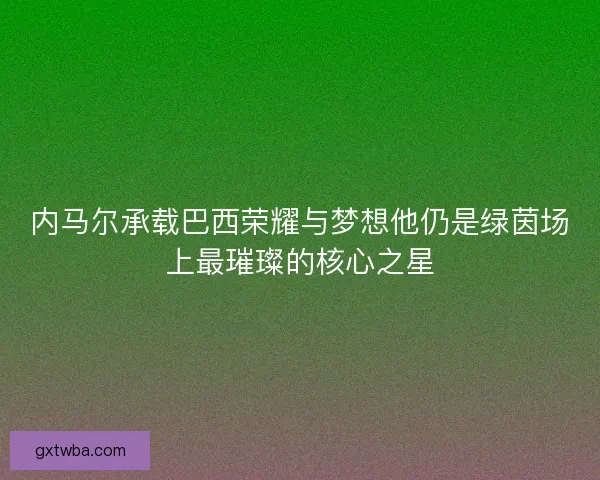 内马尔承载巴西荣耀与梦想他仍是绿茵场上最璀璨的核心之星 内马尔承载巴西荣耀与梦想他仍是绿茵场上最璀璨的核心之星