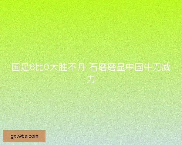 国足6比0大胜不丹 石磨磨显中国牛刀威力