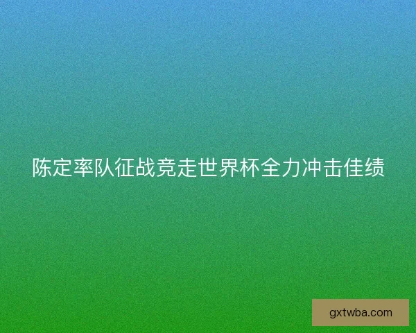 陈定率队征战竞走世界杯全力冲击佳绩 陈定率队征战竞走世界杯全力冲击佳绩