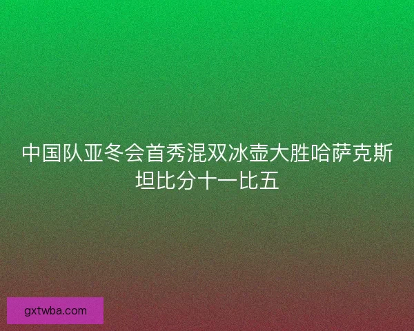 中国队亚冬会首秀混双冰壶大胜哈萨克斯坦比分十一比五 中国队亚冬会首秀混双冰壶大胜哈萨克斯坦比分十一比五
