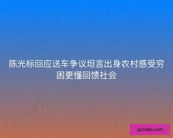 陈光标回应送车争议坦言出身农村感受穷困更懂回馈社会