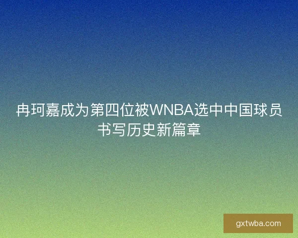 冉珂嘉成为第四位被WNBA选中中国球员书写历史新篇章 冉珂嘉成为第四位被WNBA选中中国球员书写历史新篇章