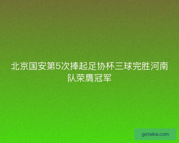 北京国安第5次捧起足协杯三球完胜河南队荣膺冠军 北京国安第5次捧起足协杯三球完胜河南队荣膺冠军