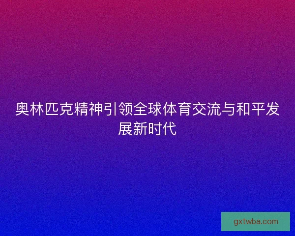 奥林匹克精神引领全球体育交流与和平发展新时代 奥林匹克精神引领全球体育交流与和平发展新时代