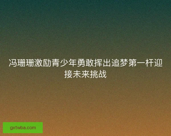 冯珊珊激励青少年勇敢挥出追梦第一杆迎接未来挑战 冯珊珊激励青少年勇敢挥出追梦第一杆迎接未来挑战